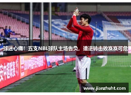 球迷心痛！五支NBL球队主场告负，遭逆转击败岌岌可危